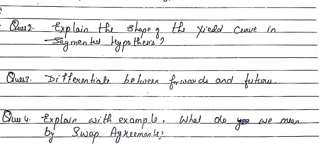 - Qus 2 Exp lain the shape g he yiedd Curut in
Querr. Diffenentiale befween forewan de and futurs.
Quo y. Explair with example,What de
bj Swap Agreemonez
you we mas
