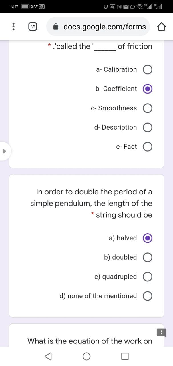 docs.google.com/forms
* 'called the'
of friction
a- Calibration
b- Coefficient
c- Smoothness
d- Description
e- Fact
In order to double the period of a
simple pendulum, the length of the
* string should be
a) halved
b) doubled
c) quadrupled
d) none of the mentioned
What is the equation of the work on
