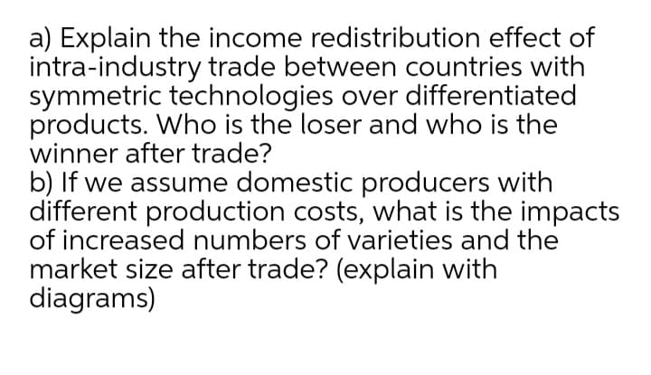 a) Explain the income redistribution effect of
intra-industry trade between countries with
symmetric technologies over differentiated
products. Who is the loser and who is the
winner after trade?
b) If we assume domestic producers with
different production costs, what is the impacts
of increased numbers of varieties and the
market size after trade? (explain with
diagrams)
