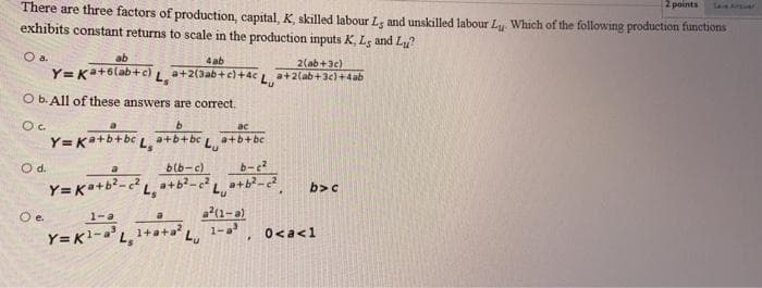 2 points
There are three factors of production, capital, K skilled labour Le and unskilled labour Lu Which of the following production functions
exhibits constant returns to scale in the production inputs K, Ls and Lu?
a.
ab
4 ab
2(ab+3e)
Y= Ka+6lab+c) La+2(3ab+c)+4c L a+2(ab+3c)+4ab
O b. All of these answers are correct.
ac
Y= Ka+b+bc L. a+b+bc L
a+b+bc
O d.
blb-c)
b-e?
Y=K++b?-
b>c
1-a
a(1-a)
1-a
Y= K1-a'L, 1+
0<a<1
