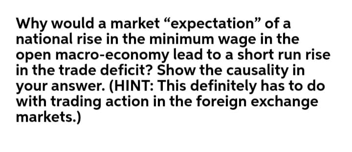 Why would a market "expectation" of a
national rise in the minimum wage in the
open macro-economy lead to a short run rise
in the trade deficit? Show the causality in
your answer. (HINT: This definitely has to do
with trading action in the foreign exchange
markets.)
