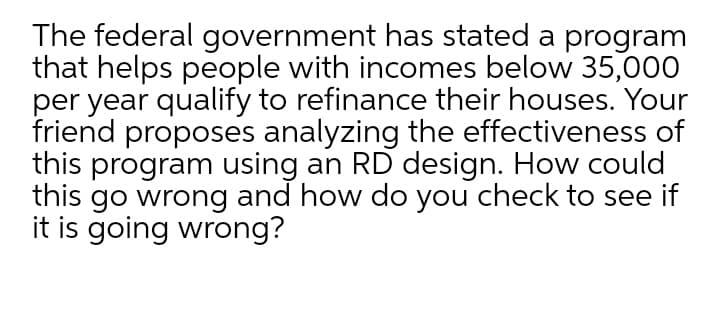 The federal government has stated a program
that helps people with incomes below 35,000
per year qualify to refinance their houses. Your
friend proposes analyzing the effectiveness of
this program using an RD design. How could
this go wrong and how do you check to see if
it is going wrong?
