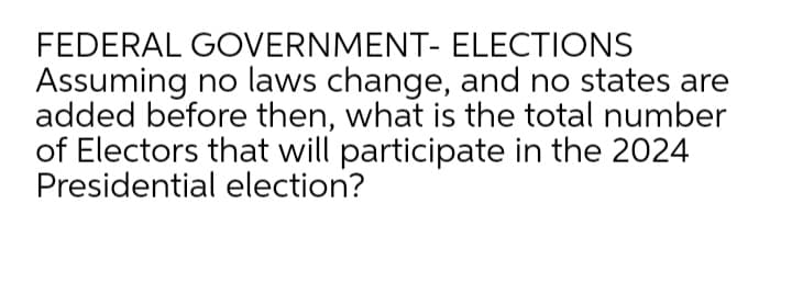 FEDERAL GOVERNMENT- ELECTIONS
Assuming no laws change, and no states are
added before then, what is the total number
of Electors that will participate in the 2024
Presidential election?
