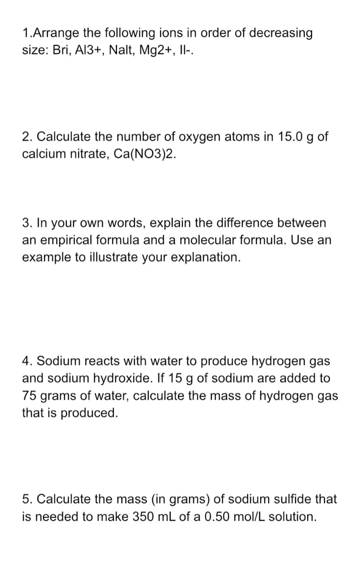 1.Arrange the following ions in order of decreasing
size: Bri, Al3+, Nalt, Mg2+, II-.
2. Calculate the number of oxygen atoms in 15.0 g of
calcium nitrate, Ca(NO3)2.
3. In your own words, explain the difference between
an empirical formula and a molecular formula. Use an
example to illustrate your explanation.
4. Sodium reacts with water to produce hydrogen gas
and sodium hydroxide. If 15 g of sodium are added to
75 grams of water, calculate the mass of hydrogen gas
that is produced.
5. Calculate the mass (in grams) of sodium sulfide that
is needed to make 350 mL of a 0.50 mol/L solution.