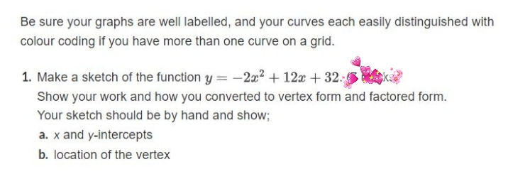 Be sure your graphs are well labelled, and your curves each easily distinguished with
colour coding if you have more than one curve on a grid.
1. Make a sketch of the function y = -2x2 + 12x + 32. ke
Show your work and how you converted to vertex form and factored form.
Your sketch should be by hand and show;
a. x and y-intercepts
b. location of the vertex
