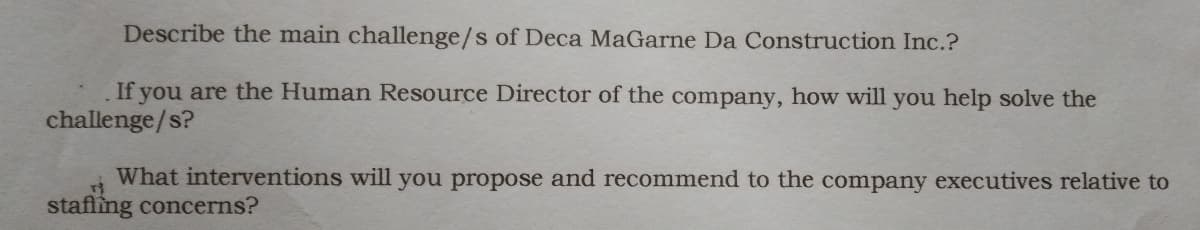 Describe the main challenge/s of Deca MaGarne Da Construction Inc.?
If you are the Human Resource Director of the company, how will you help solve the
challenge/s?
What interventions will you propose and recommend to the company executives relative to
stafling concerns?
