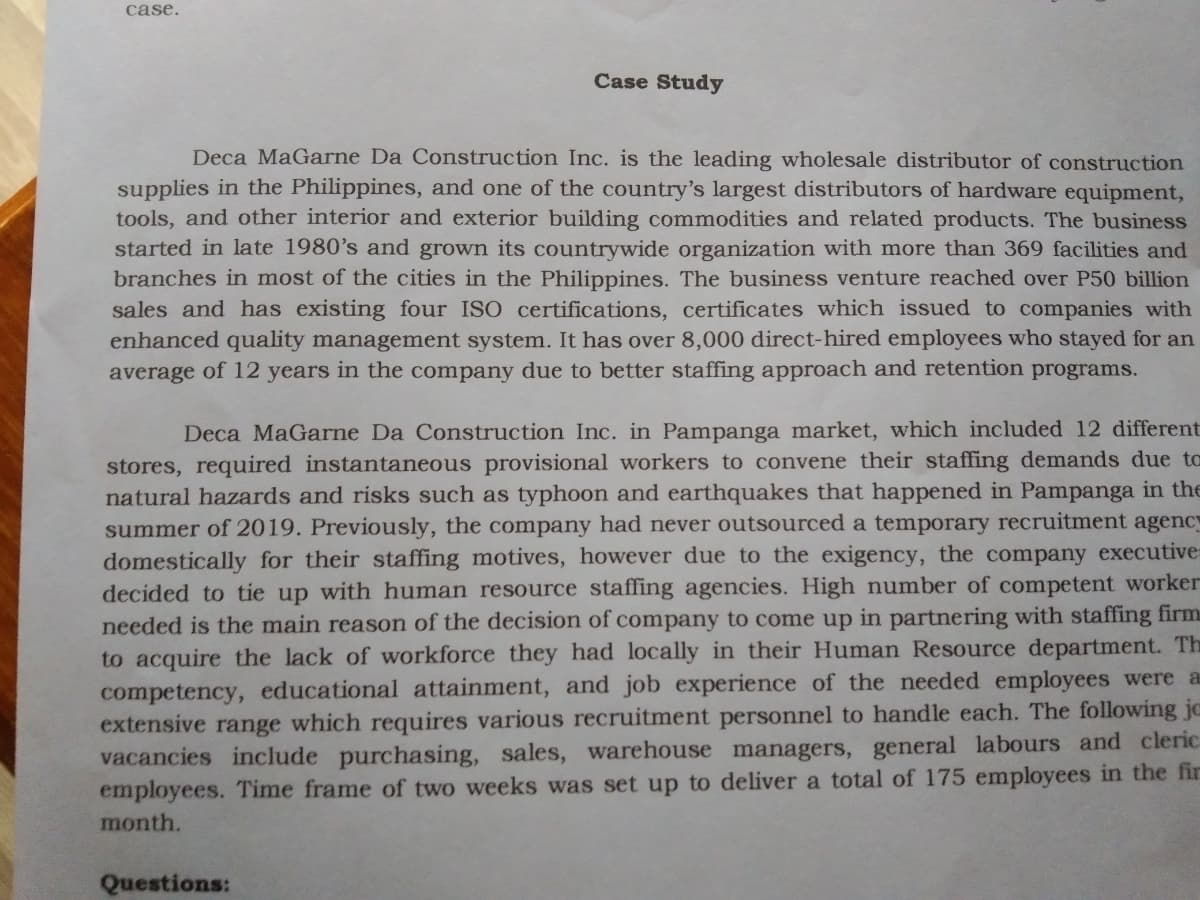 case.
Case Study
Deca MaGarne Da Construction Inc. is the leading wholesale distributor of construction
supplies in the Philippines, and one of the country's largest distributors of hardware equipment,
tools, and other interior and exterior building commodities and related products. The business
started in late 1980's and grown its countrywide organization with more than 369 facilities and
branches in most of the cities in the Philippines. The business venture reached over P50 billion
sales and has existing four ISO certifications, certificates which issued to companies with
enhanced quality management system. It has over 8,000 direct-hired employees who stayed for an
average of 12 years in the company due to better staffing approach and retention programs.
Deca MaGarne Da Construction Inc. in Pampanga market, which included 12 different
stores, required instantaneous provisional workers to convene their staffing demands due to
natural hazards and risks such as typhoon and earthquakes that happened in Pampanga in the
summer of 2019. Previously, the company had never outsourced a temporary recruitment agency
domestically for their staffing motives, however due to the exigency, the company executive=
decided to tie up with human resource staffing agencies. High number of competent worker
needed is the main reason of the decision of company to come up in partnering with staffing firm
to acquire the lack of workforce they had locally in their Human Resource department. Th
competency, educational attainment, and job experience of the needed employees were a
extensive range which requires various recruitment personnel to handle each. The following jc
vacancies include purchasing, sales, warehouse managers, general labours and cleric
employees. Time frame of two weeks was set up to deliver a total of 175 employees in the fir
month.
Questions:
