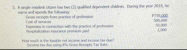 3. A single resident citizen has two (2) qualified dependent children. During the year 2019, he
earns and spends the following:
Gross receipts from practice of profession
Cost of services
Expenses in connection with the practice of profession
Hospitalization insurance premium paid
P750,000
500,000
50,000
2,000
How much is the taxable net income and income tax due?
Income tax due using 8% Gross Receipts Tax Rate.
