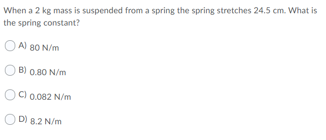 When a 2 kg mass is suspended from a spring the spring stretches 24.5 cm. What is
the spring constant?
A) 80 N/m
B) 0.80 N/m
C) 0.082 N/m
D) 8.2 N/m
