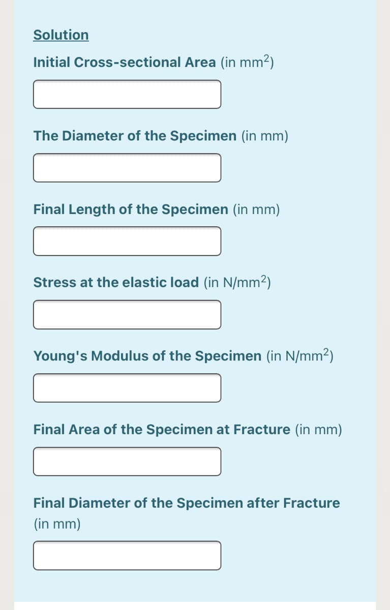 Solution
Initial Cross-sectional Area (in mm2)
The Diameter of the Specimen (in mm)
Final Length of the Specimen (in mm)
Stress at the elastic load (in N/mm2)
Young's Modulus of the Specimen (in N/mm2)
Final Area of the Specimen at Fracture (in mm)
Final Diameter of the Specimen after Fracture
(in mm)
