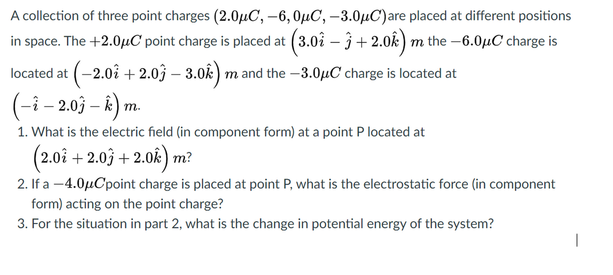 A collection of three point charges (2.0µC, -6, OµC, –3.0µC)are placed at different positions
in space. The +2.0µC point charge is placed at ( 3.0i – j + 2.0k) m the -6.0µC charge is
located at (-2.0i + 2.0j – 3.0k) m and the -3.0µC charge is located at
(-i – 2.03 – k) m
т.
1. What is the electric field (in component form) at a point P located at
(
2.0i + 2.0j + 2.0k) m?
2. If a -4.0µCpoint charge is placed at point P, what is the electrostatic force (in component
form) acting on the point charge?
3. For the situation in part 2, what is the change in potential energy of the system?
