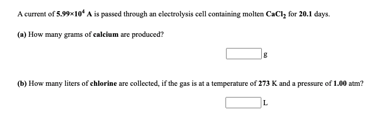 A current of 5.99x1oʻ A is passed through an electrolysis cell containing molten CaCl, for 20.1 days.
(a) How many grams of calcium are produced?
|g
(b) How many liters of chlorine are collected, if the gas is at a temperature of 273 K and a pressure of 1.00 atm?
