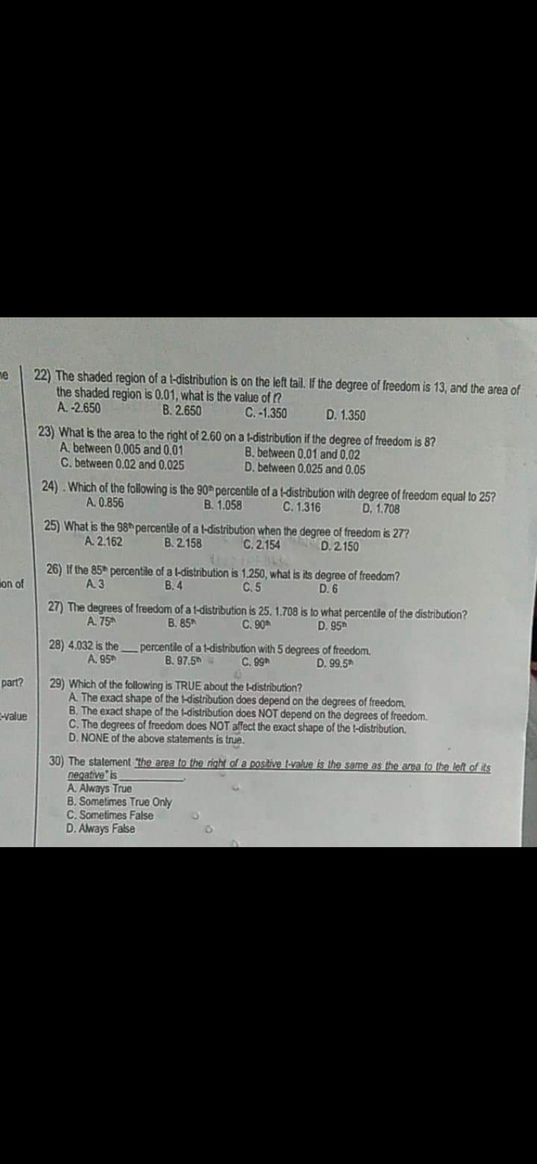 22) The shaded region of a t-distribution is on the left tail. If the degree of freedom is 13, and the area of
the shaded region is 0.01, what is the value of ?
A. -2.650
ne
B. 2.650
C. -1.350
D. 1.350
23) What is the area to the right of 2.60 on a t-distribution if the degree of freedom is 8?
A. between 0,005 and 0.01
C. between 0.02 and 0.025
B. between 0.01 and 0.02
D. between 0.025 and 0.05
24) . Which of the following is the 90 percentile of a t-distribution with degree of freedom equal to 25?
C. 1.316
A. 0.856
B. 1.058
D. 1.708
25) What is the 98h percentile of a t-distribution when the degree of freedom is 27?
A. 2.162
B. 2.158
C.2.154
D. 2 150
26) If the 85h percentile of a l-distribution is 1.250, what is its degree of freedom?
ion of
A. 3
В.4
C.5
D. 6
27) The degrees of freedom of a t-distribution is 25. 1.708 is to what percentile of the distribution?
C. 90
A. 75
B. 85h
D. 95
28) 4.032 is thepercentile of a t-distribution with 5 degrees of freedom.
B. 97.5
A. 95
C. 99h
D. 99.5*
29) Which of the following is TRUE about the t-distribution?
A. The exact shape of the t-distribution does depend on the degrees of freedom.
B. The exact shape of the t-distribution does NOT depend on the degrees of freedom.
C. The degrees of freedom does NOT alfect the exact shape of the t-distribution.
D. NONE of the above statements is true.
part?
-value
30) The stalement the area to the right of a positive t-value is the same as the area to the left of its
negative" is
A. Always True
B. Sometimes True Only
C. Sometimes False
D. Aways False
