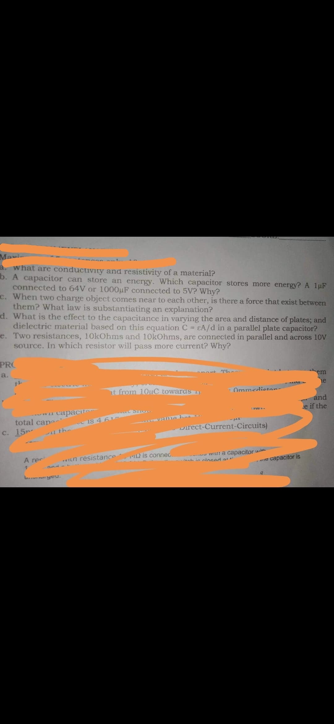 Mavi
a. What are conductivity and resistivity of a material?
b. A capacitor can store an energy. Which capacitor stores more energy? A 1uF
connected to 64V or 1000µF connected to 5V? Why?
C. When two charge object comes near to each other, is there a force that exist between
them? What law is substantiating an explanation?
d. What is the effect to the capacitance in varying the area and distance of plates; and
dielectric material based on this equation C = EA/d in a parallel plate capacitor?
e. Two resistances, 10kOhms and 10kOhms, are connected in parallel and across 10V
source. In which resistor will pass more current? Why?
PRO
a.
em
ne
t from 10tuC towaras 41
· Ommedieton
and
capacit
e if the
7TAA
total cape
C. 15
IS 4 61
VE me bed
11 the
oirect-Current-Circuits)
A ree
vILn resistance
T2 is connec.
u Witi a capacitor with
ah i niosed T
and - L
se capacitor is
L yeu.
