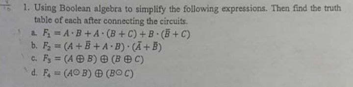 1. Using Boolean algebra to simplify the following expressions. Then find the truth
table of each after connecting the circuits.
a. F A B+A (B+C) + B (B+C)
b. F (A+B+A B) (A+B)
c. F (A B) e (B C)
d. F, (AO B) (BO C)
%3D
%3D
%3!
