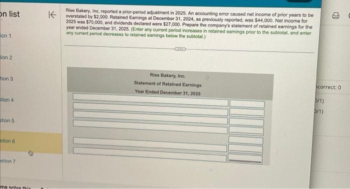 on list
ion 1
tion 2
tion 3
tion 4
stion 5
stion 6
stion 7
me solve thie
K
Rise Bakery, Inc. reported a prior-period adjustment in 2025. An accounting error caused net income of prior years to be
overstated by $2,000. Retained Earnings at December 31, 2024, as previously reported, was $44,000. Net income for
2025 was $70,000, and dividends declared were $27,000. Prepare the company's statement of retained earnings for the
year ended December 31, 2025. (Enter any current period increases in retained earnings prior to the subtotal, and enter
any current period decreases to retained earnings below the subtotal.)
GIL
Rise Bakery, Inc.
Statement of Retained Earnings
Year Ended December 31, 2025
correct: 0
D/1)
3/1)