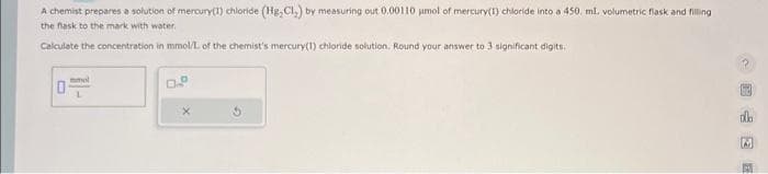 A chemist prepares a solution of mercury(1) chloride (Hg, Cl.) by measuring out 0.00110 µmol of mercury(1) chloride into a 450, ml. volumetric flask and filling
the flask to the mark with water.
Calculate the concentration in mmol/L of the chemist's mercury(1) chloride solution. Round your answer to 3 significant digits.
mmol
L
CE E