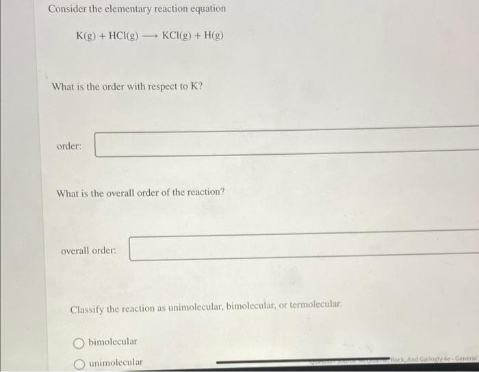 Consider the elementary reaction equation
K(g) + HCl(g)
KCI(g) + H(g)
What is the order with respect to K?
order:
-
What is the overall order of the reaction?
overall order:
Classify the reaction as unimolecular, bimolecular, or termolecular.
bimolecular
unimolecular
CAUCA
Rock, And Gallogly 4e-General