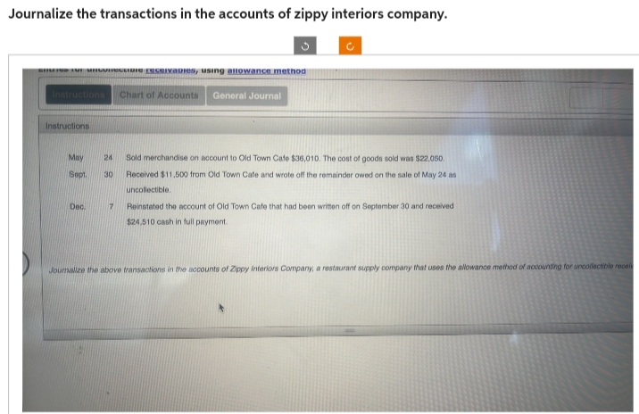 Journalize the transactions in the accounts of zippy interiors company.
Se for unction civadies, using allowance method
Chart of Accounts General Journal
Instructions
May
Sept
Dec.
24 Sold merchandise on account to Old Town Cafe $36,010. The cost of goods sold was $22,050.
30 Received $11,500 from Old Town Cafe and wrote off the remainder owed on the sale of May 24 as
uncollectible.
Rei ated account of Old Town Cafe that been ritten off on September 30 and received
$24,510 cash in full payment.
Joumalize the above transactions in the accounts of Zippy Interiors Company, a restaurant supply company that uses the allowance method of accounting for uncollectible receiv