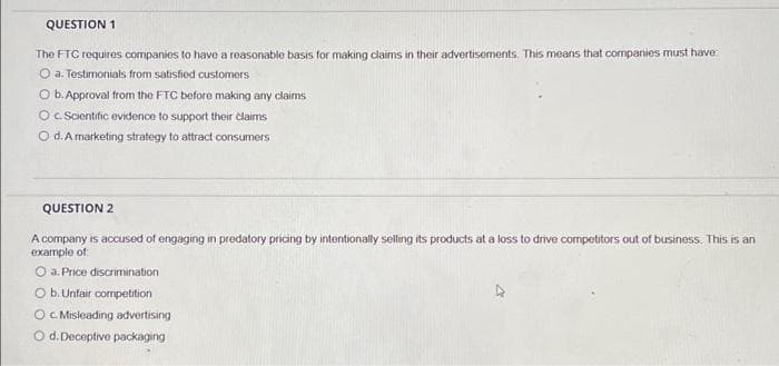 QUESTION 1
The FTC requires companies to have a reasonable basis for making claims in their advertisements. This means that companies must have
O a. Testimonials from satisfied customers
O b. Approval from the FTC before making any claims
O c. Scientific evidence to support their claims
O d. A marketing strategy to attract consumers
QUESTION 2
A company is accused of engaging in predatory pricing by intentionally selling its products at a loss to drive competitors out of business. This is an
example of
O a: Price discrimination
O b. Unfair competition
OC. Misleading advertising
O d. Deceptive packaging