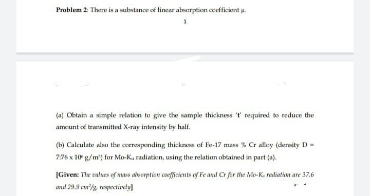 Problem 2: There is a substance of linear absorption coefficient u.
1
(a) Obtain a simple relation to give the sample thickness ' required to reduce the
amount of transmitted X-ray intensity by half.
(b) Calculate also the corresponding thickness of Fe-17 mass % Cr alloy (density D =
7:76 x 10° g/m) for Mo-Ka radiation, using the relation obtained in part (a).
[Given: The values of mass absorption coefficients of Fe and Cr for the Mo-K, radiation are 37.6
and 29.9 cm/g, respectively]
