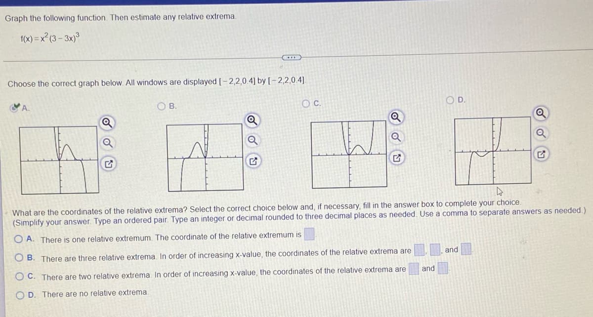 Graph the following function. Then estimate any relative extrema.
f(x) = x²(3 – 3×)³
Choose the correct graph below. All windows are displayed [- 2,2,0.4] by [-2,2,0.4].
OB.
OC.
OD.
What are the coordinates of the relative extrema? Select the correct choice below and, if necessary, fill in the answer box to complete your choice.
(Simplify your answer. Type an ordered pair. Type an integer or decimal rounded to three decimal places as needed. Use a comma to separate answers as needed.)
O A. There is one relative extremum. The coordinate of the relative extremum is
O B. There are three relative extrema. In order of increasing x-value, the coordinates of the relative extrema are
and
O C. There are two relative extrema. In order of increasing x-value, the coordinates of the relative extrema are
and
O D. There are no relative extrema.
