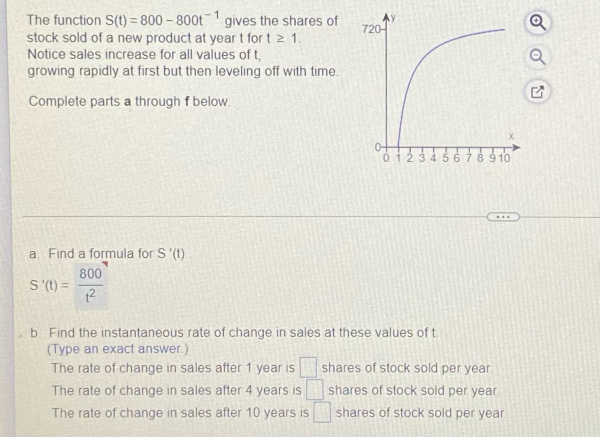 The function S(t) = 800 – 800t gives the shares of
stock sold of a new product at year t for t > 1,
Notice sales increase for all values of t,
growing rapidly at first but then leveling off with time.
Ay
720-
Complete parts a through f below.
0-
0 12345678910
....
a Find a formula for S '(t)
800
S (t) =
b Find the instantaneous rate of change in sales at these values of t.
(Type an exact answer.)
The rate of change in sales after 1 year is
shares of stock sold per year.
The rate of change in sales after 4 years is
shares of stock sold per year.
The rate of change in sales after 10 years is
shares of stock sold per year.
