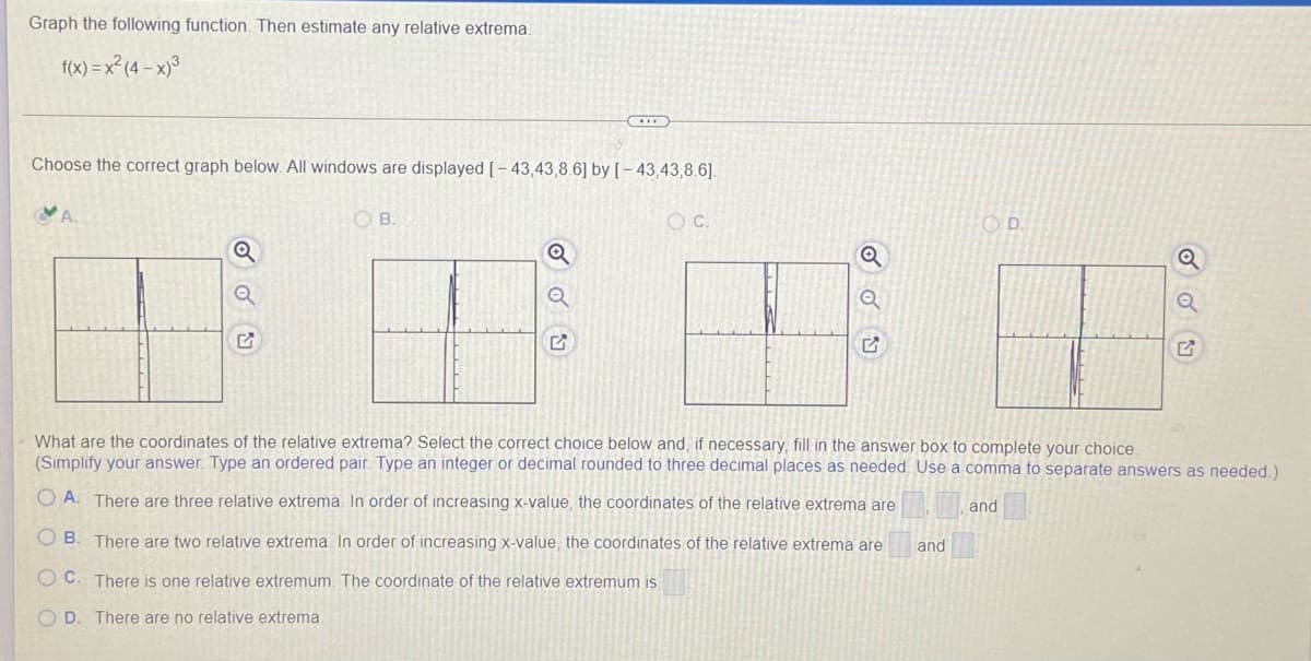 Graph the following function. Then estimate any relative extrema.
f(x) = x² (4 – x)³
Choose the correct graph below. All windows are displayed [- 43,43,8.6] by [ – 43,43,8.6].
OB.
OC.
OD.
Q
What are the coordinates of the relative extrema? Select the correct choice below and, if necessary, fill in the answer box to complete your choice
(Simplify your answer. Type an ordered pair. Type an integer or decimal rounded to three decimal places as needed Use a comma to separate answers as needed.)
O A. There are three relative extrema. In order of increasing x-value, the coordinates of the relative extrema are
and
O B. There are two relative extrema In order of increasing x-value, the coordinates of the relative extrema are
and
O C. There is one relative extremum. The coordinate of the relative extremum is
O D. There are no relative extrema.
