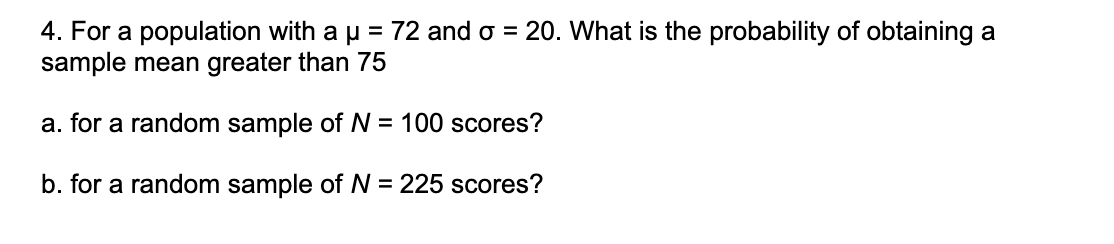 4. For a population with a µ = 72 and o = 20. What is the probability of obtaining a
sample mean greater than 75
a. for a random sample of N = 100 scores?
b. for a random sample of N = 225 scores?