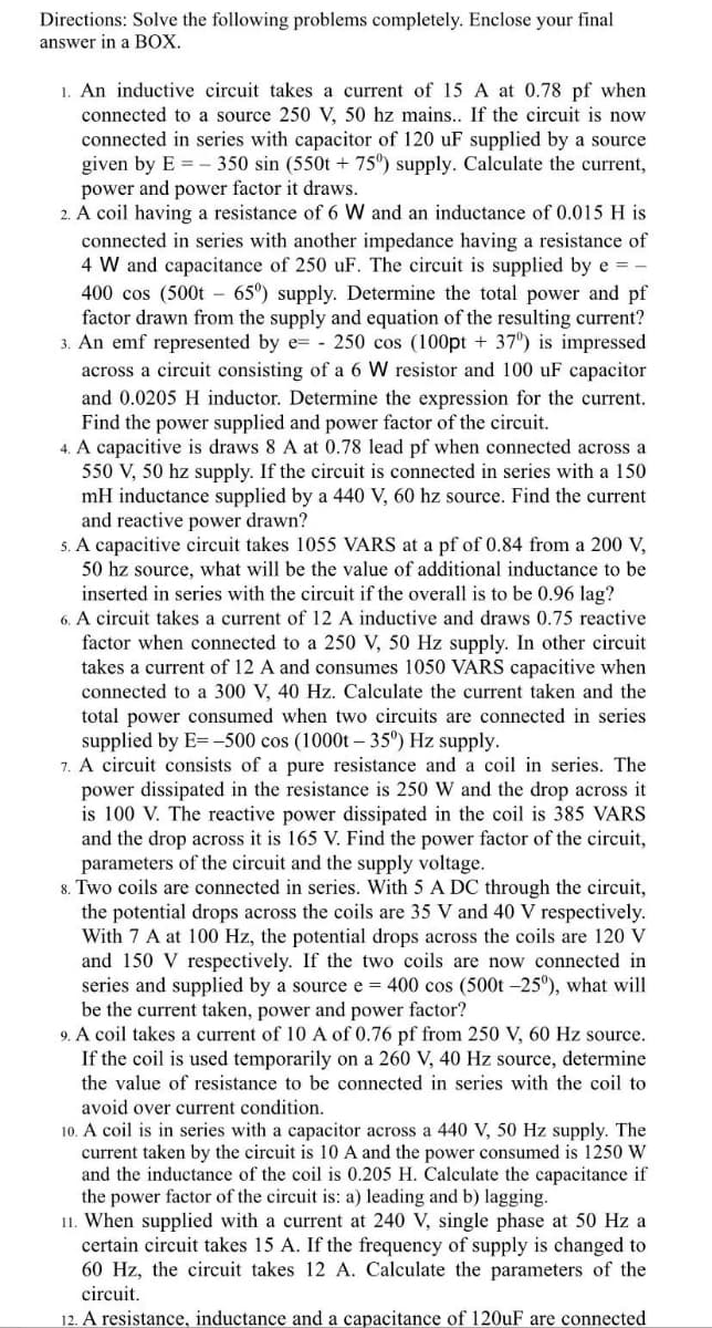 Directions: Solve the following problems completely. Enclose your final
answer in a BOX.
1. An inductive circuit takes a current of 15 A at 0.78 pf when
connected to a source 250 V, 50 hz mains.. If the circuit is now
connected in series with capacitor of 120 uF supplied by a source
given by E = – 350 sin (550t + 75°) supply. Calculate the current,
power and power factor it draws.
2. A coil having a resistance of 6 W and an inductance of 0.015 H is
connected in series with another impedance having a resistance of
4 W and capacitance of 250 uF. The circuit is supplied by e = -
400 cos (500t – 65°) supply. Determine the total power and pf
factor drawn from the supply and equation of the resulting current?
3. An emf represented by e= - 250 cos (100pt + 37') is impressed
across a circuit consisting of a 6 W resistor and 100 uF capacitor
and 0.0205 H inductor. Determine the expression for the current.
Find the power supplied and power factor of the circuit.
4. A capacitive is draws 8 A at 0.78 lead pf when connected across a
550 V, 50 hz supply. If the circuit is connected in series with a 150
mH inductance supplied by a 440 V, 60 hz source. Find the current
and reactive power drawn?
5. A capacitive circuit takes 1055 VARS at a pf of 0.84 from a 200 V,
50 hz source, what will be the value of additional inductance to be
inserted in series with the circuit if the overall is to be 0.96 lag?
6. A circuit takes a current of 12 A inductive and draws 0.75 reactive
factor when connected to a 250 V, 50 Hz supply. In other circuit
takes a current of 12 A and consumes 1050 VARS capacitive when
connected to a 300 V, 40 Hz. Calculate the current taken and the
total power consumed when two circuits are connected in series
supplied by E= -500 cos (1000t – 35°) Hz supply.
7. A circuit consists of a pure resistance and a coil in series. The
power dissipated in the resistance is 250 W and the drop across it
is 100 V. The reactive power dissipated in the coil is 385 VARS
and the drop across it is 165 V. Find the power factor of the circuit,
parameters of the circuit and the supply voltage.
8. Two coils are connected in series. With 5 A DC through the circuit,
the potential drops across the coils are 35 V and 40 V respectively.
With 7 A at 100 Hz, the potential drops across the coils are 120 V
and 150 V respectively. If the two coils are now connected in
series and supplied by a source e = 400 cos (500t -25°), what will
be the current taken, power and power factor?
9. A coil takes a current of 10 A of 0.76 pf from 250 V, 60 Hz source.
If the coil is used temporarily on a 260 V, 40 Hz source, determine
the value of resistance to be connected in series with the coil to
avoid over current condition.
10. A coil is in series with a capacitor across a 440 V, 50 Hz supply. The
current taken by the circuit is 10 A and the power consumed is 1250 W
and the inductance of the coil is 0.205 H. Calculate the capacitance if
the power factor of the circuit is: a) leading and b) lagging.
11. When supplied with a current at 240 V, single phase at 50 Hz a
certain circuit takes 15 A. If the frequency of supply is changed to
60 Hz, the circuit takes 12 A. Calculate the parameters of the
circuit.
12. A resistance, inductance and a capacitance of 120uF are connected
