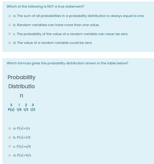 Which of the following is NOT a true statement?
o a. The sum of all probabilities in a probability distribution is always equal to one.
O b. Random variables can have more than one value.
O . The probability of the value of a random variable can never be zero.
o d. The value of a random variable could be zero.
Which formula gives the probability distribution shown in the table below?
Probabllity
Distributlo
x 1 2 3
P(x) 1/6 1/3 1/3
O a. P(x)=1/x
O b. P(x)=1/6
O . (x)=x/6
O d. P(x)=6/x
