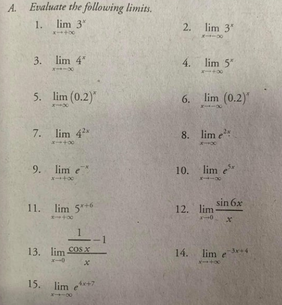 A.
Evaluate the following limits.
1.
lim 3*
lim 3*
3. lim 4*
4.
lim 5*
x→ーX
X+00
5. lim (0.2)*
6.
lim (0.2)
7.
lim 42x
8. lim e*
9. lim e
10.
lim e*
X+00
sin 6x
11. lim 5*+6
12. lim
X+00
メー0
1
13. lim cosx
14. lim e3x+4
ズ→0
15.
lim ex+7
2.
