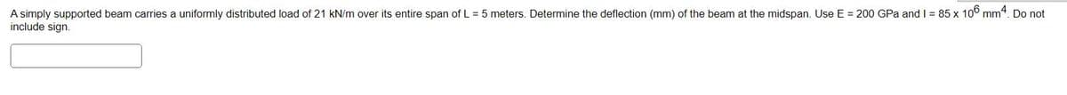 A simply supported beam carries a uniformly distributed load of 21 kN/m over its entire span of L = 5 meters. Determine the deflection (mm) of the beam at the midspan. Use E = 200 GPa and I = 85 x 106 mm4. Do not
include sign.