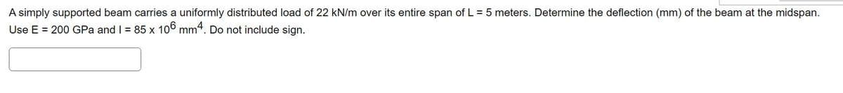 A simply supported beam carries a uniformly distributed load of 22 kN/m over its entire span of L = 5 meters. Determine the deflection (mm) of the beam at the midspan.
Use E = 200 GPa and I = 85 x 106 mm4. Do not include sign.
