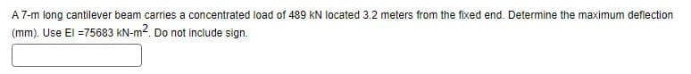 A 7-m long cantilever beam carries a concentrated load of 489 KN located 3.2 meters from the fixed end. Determine the maximum deflection
(mm). Use El =75683 kN-m². Do not include sign.