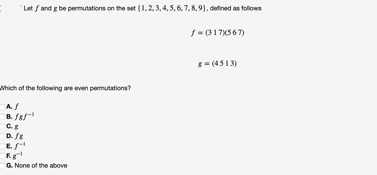 Let f and g be permutations on the set {1, 2, 3, 4, 5, 6, 7, 8, 9}, defined as follows
f = (3 1 7)(5 6 7)
8 = (45 1 3)
%3D
Which of the following are even permutations?
A. f
B. fgƒ~l
С. g
D. fg
E. f-1
F. g
c-1
-1
G. None of the above
