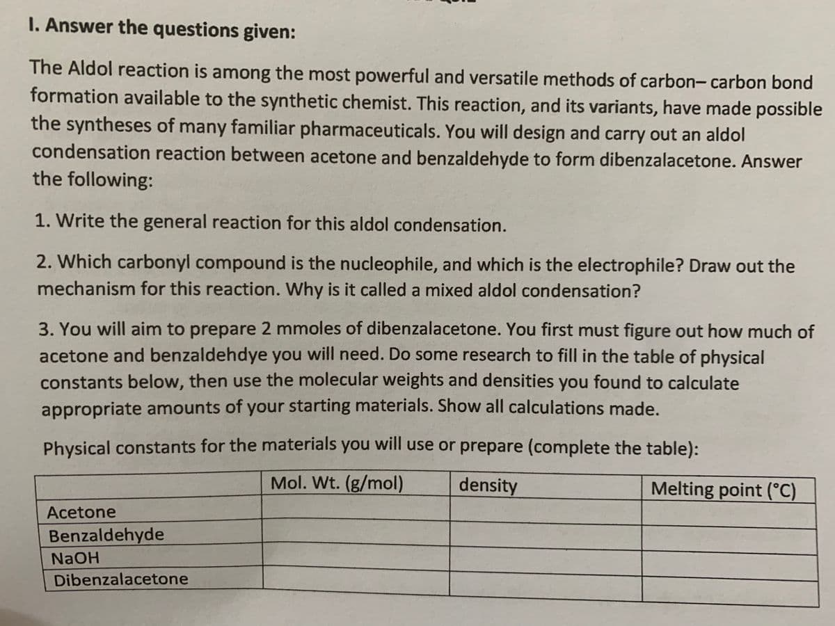 I. Answer the questions given:
The Aldol reaction is among the most powerful and versatile methods of carbon- carbon bond
formation available to the synthetic chemist. This reaction, and its variants, have made possible
the syntheses of many familiar pharmaceuticals. You will design and carry out an aldol
condensation reaction between acetone and benzaldehyde to form dibenzalacetone. Answer
the following:
1. Write the general reaction for this aldol condensation.
2. Which carbonyl compound is the nucleophile, and which is the electrophile? Draw out the
mechanism for this reaction. Why is it called a mixed aldol condensation?
3. You will aim to prepare 2 mmoles of dibenzalacetone. You first must figure out how much of
acetone and benzaldehdye you will need. Do some research to fill in the table of physical
constants below, then use the molecular weights and densities you found to calculate
appropriate amounts of your starting materials. Show all calculations made.
Physical constants for the materials you will use or prepare (complete the table):
Mol. Wt. (g/mol)
density
Melting point (°C)
Acetone
Benzaldehyde
NAOH
Dibenzalacetone
