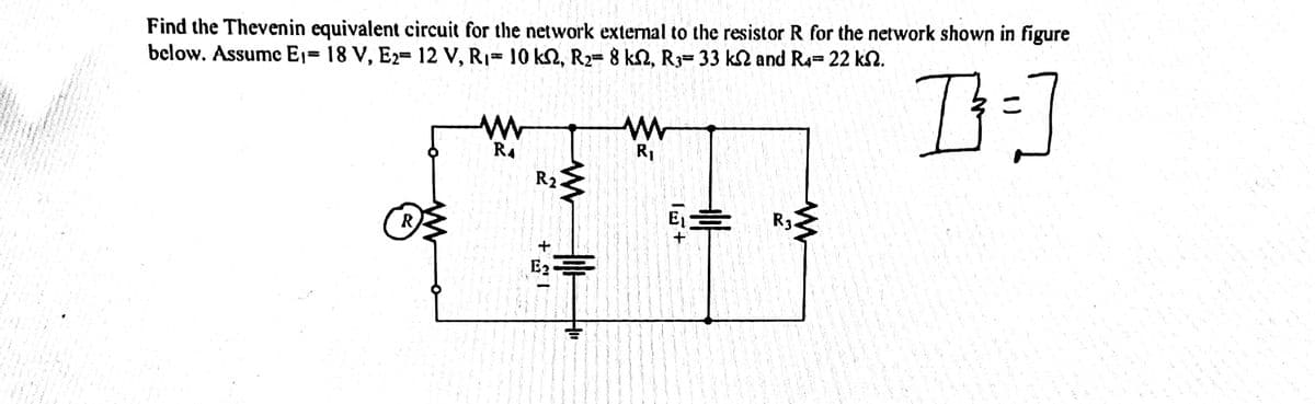 Find the Thevenin equivalent circuit for the network external to the resistor R for the network shown in figure
below. Assume Ej= 18 V, E2= 12 V, R1= 10 k2, R2= 8 k2, R3= 33 k2 and R4= 22 kN.
%3D
R1
R4
R2
R3
E章
