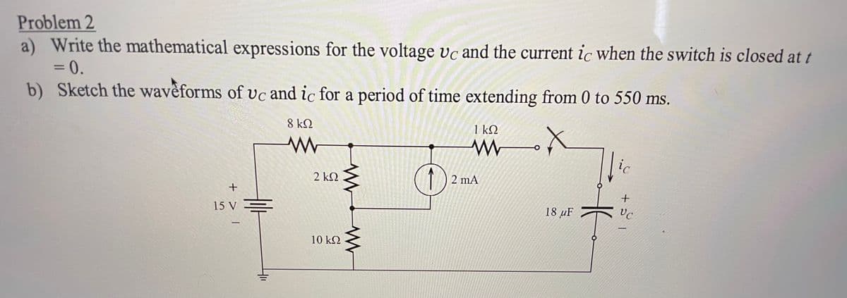 Problem 2
a) Write the mathematical expressions for the voltage vc and the current ic when the switch is closed at t
= 0.
b) Sketch the waveforms of vc and ic for a period of time extending from 0 to 550 ms.
%3D
8 kQ
1 k2
ic
(1)
2 kN
2 mA
+
15 V =
18 µF
10 kQ
