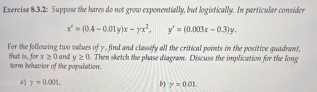 Exercise 8.3.2: Suppose the hares do not grow exponentially, but logistically. In particular consider
x' = (0.4 – 0.01 y)x – yx²,
y' = (0.003x – 0.3)y.
|
For the following two values of y, find and classify all the critical points in the positive quadrant,
that is, for x > 0 and y > 0. Then sketch the phase diagram. Discuss the implication for the long
term behavior of the population.
a) y = 0.001,
b) y = 0.01.
