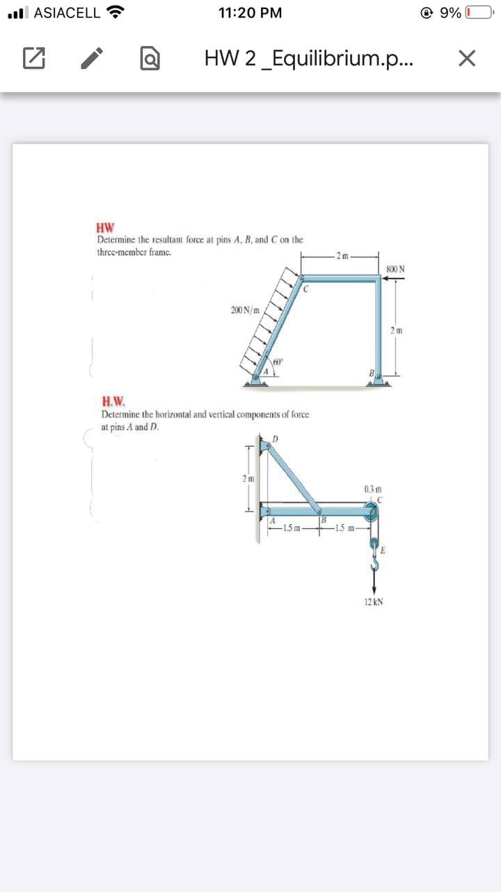 l ASIACELL ?
11:20 PM
@ 9% I
HW 2_Equilibrium.p...
HW
Determine the resultant force at pins A, B, and C on the
threc-member framc.
2 m
800 N
200 N/m
2m
A
B
H.W.
Determine the horizontal and vertical components of force
at pins A and D.
2m
03 m
1.5 m-
12 kN
