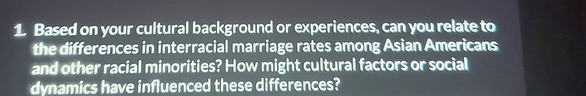 1 Based on your cultural background or experiences, can you relate to
the differences in interracial marriage rates among Asian Americans
and other racial minorities? How might cultural factors or social
dynamics have influenced these differences?