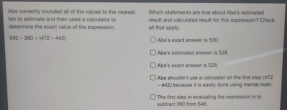 Abe correctly rounded all of the values to the nearest
ten to estimate and then used a calculator to
determine the exact value of the expression.
542-360 ÷ (472 - 442)
Which statements are true about Abe's estimated
result and calculated result for this expression? Check
all that apply.
Abe's exact answer is 530.
Abe's estimated answer is 528.
Abe's exact answer is 528.
Abe shouldn't use a calculator on the first step (472
- 442) because it is easily done using mental math.
O The first step in evaluating the expression is to
subtract 360 from 548.