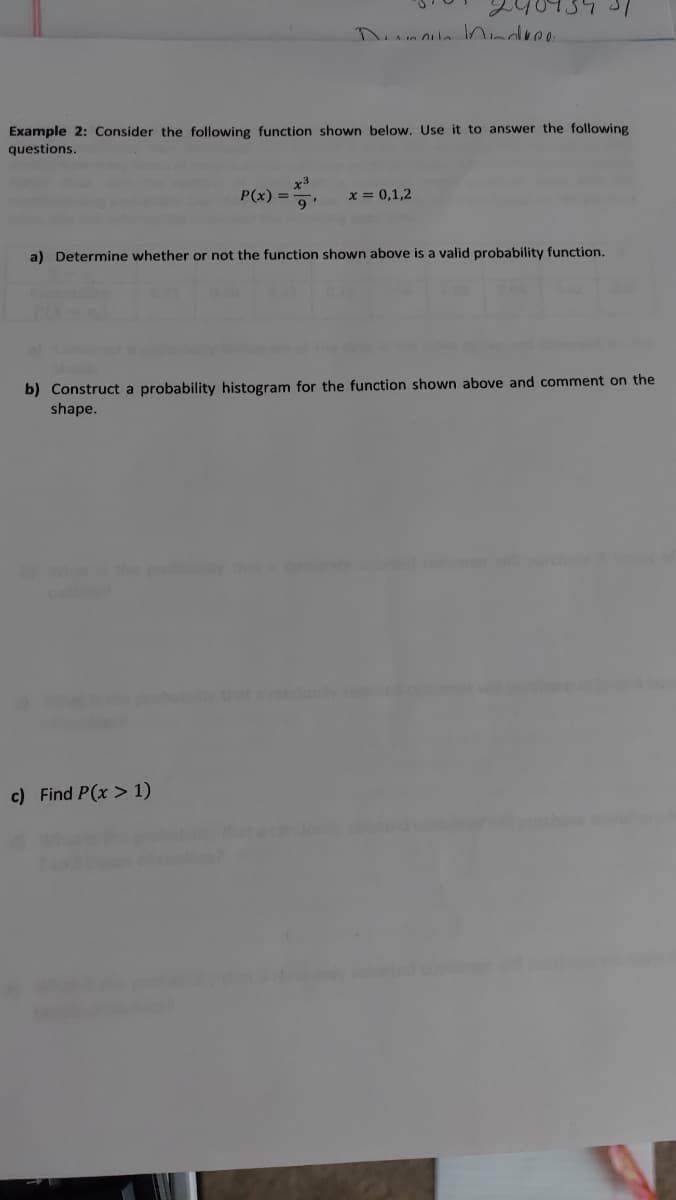 Example 2: Consider the following function shown below, Use it to answer the following
questions.
x3
P(x) =
9'
x = 0,1,2
a) Determine whether or not the function shown above is a valid probability function.
b) Construct a probability histogram for the function shown above and comment on the
shape.
domye
c) Find P(x > 1)
