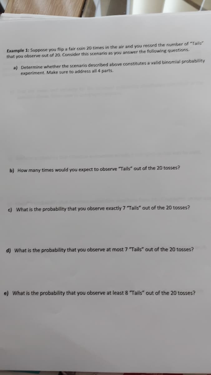 Example 1: Suppose you flip a fair coin 20 times in the air and you record the number of "Tails"
that you observe out of 20. Consider this scenario as you answer the followáng questions.
a) Determine whether the scenario described above constitutes a valid binomial probability
experiment. Make sure to address all 4 parts,
b) How many tímes would you expect to observe "Tails" out of the 20 tosses?
c) What is the probability that you observe exactly 7 "Tails" out of the 20 tosses?
d) What is the probability that you observe at most 7 "Tails" out of the 20 tosses?
e) What is the probability that you observe at least 8 "Tails" out of the 20 tosses?
