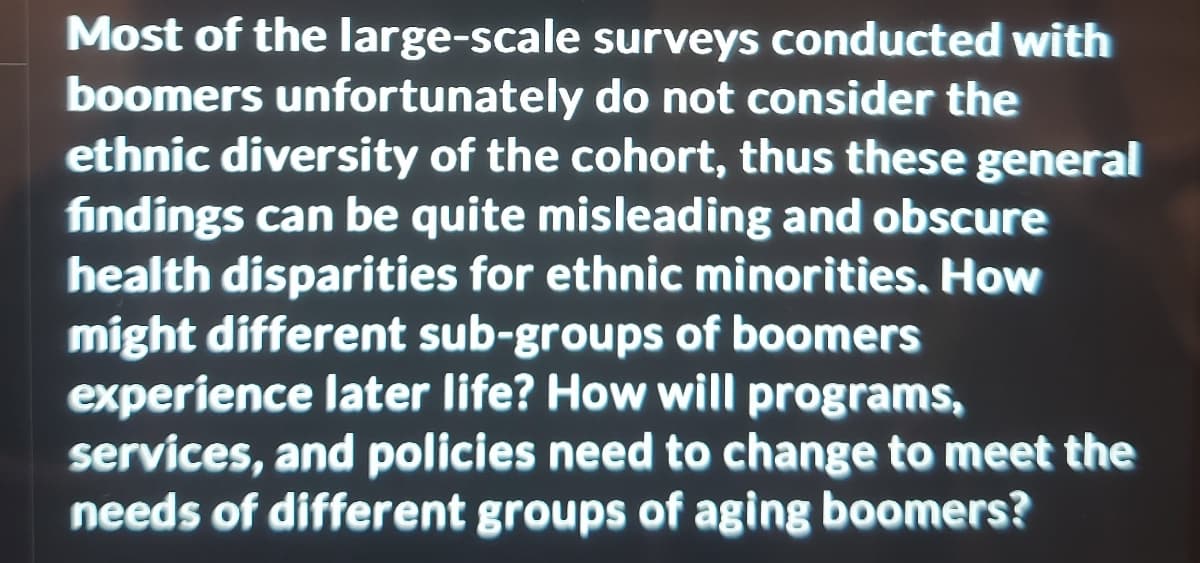 Most of the large-scale
boomers unfortunately
surveys conducted with
do not consider the
ethnic diversity of the cohort, thus these general
findings can be quite misleading and obscure
health disparities for ethnic minorities. How
might different sub-groups of boomers
experience later life? How will programs,
services, and policies need to change to meet the
needs of different groups of aging boomers?