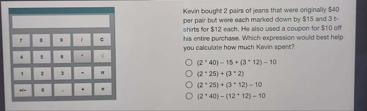 7
4
1
8
00
5
2
0
9
6
3
1
2.
+
C
V
TT
||
Kevin bought 2 pairs of jeans that were originally $40
per pair but were each marked down by $15 and 3 t-
shirts for $12 each. He also used a coupon for $10 off
his entire purchase. Which expression would best help
you calculate how much Kevin spent?
(240) 15+ (3 * 12) - 10
(2*25) + (3 * 2)
O (2*25) + (3 * 12) - 10
(240) (12* 12) - 10