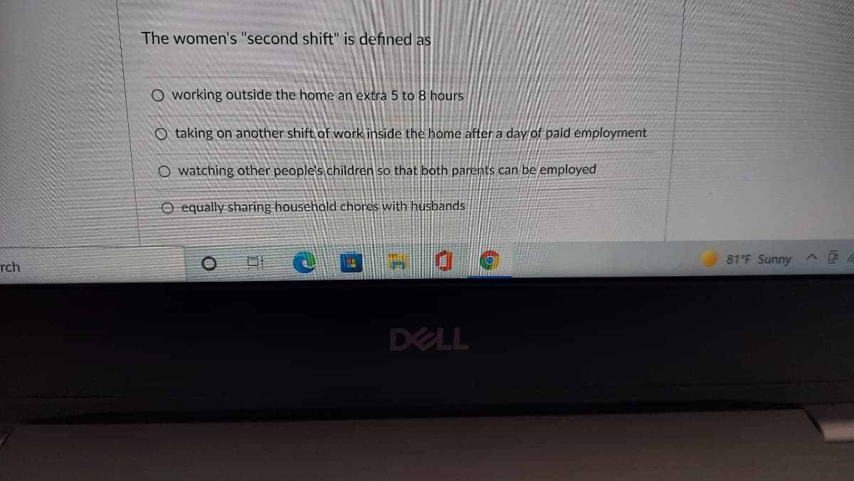 The women's "second shift" is defined as
O working outside the home an extra 5 to 8 hours
O taking on another shift of work inside the home after a day of paid employment
O watching other people's children so that both parents can be employed
O equally sharing household chores with husbands
81°F Sunny A
rch
DELL
