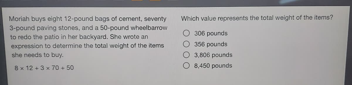 Moriah buys eight 12-pound bags of cement, seventy
3-pound paving stones, and a 50-pound wheelbarrow
to redo the patio in her backyard. She wrote an
expression to determine the total weight of the items
she needs to buy.
8 x 12 +3 x 70 + 50
Which value represents the total weight of the items?
306 pounds
356 pounds
3,806 pounds
8,450 pounds