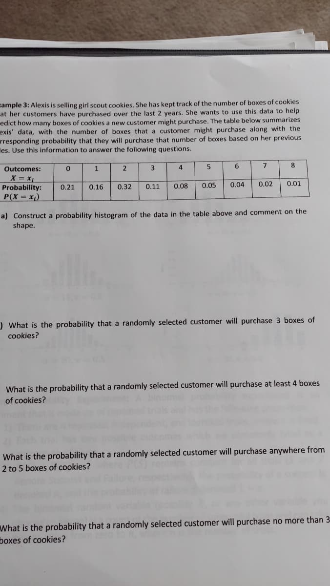 zample 3: Alexis is selling girl scout cookies. She has kept track of the number of boxes of cookies
at her customers have purchased over the last 2 years. She wants to use this data to help
edict how many boxes of cookies a new customer might purchase. The table below summarizes
exis' data, with the number of boxes that a customer might purchase along with the
rresponding probability that they will purchase that number of boxes based on her previous
les. Use this information to answer the following questions.
Outcomes:
2
3
4
5
6
7
8
X = x
Probability:
P(X = x¡)
0.21
0.16
0.32
0.11
0.08
0.05
0.04
0.02
0.01
a) Construct a probability histogram of the data in the table above and comment on the
shape.
) What is the probability that a randomly selected customer will purchase 3 boxes of
cookies?
What is the probability that a randomly selected customer will purchase at least 4 boxes
of cookies?
What is the probability that a randomly selected customer will purchase anywhere from
2 to 5 boxes of cookies?
What is the probability that a randomly selected customer will purchase no more than 3-
boxes of cookies?
